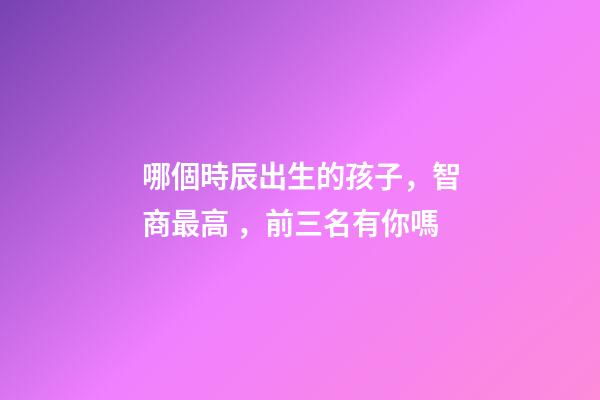 哪個時辰出生的孩子，智商最高，前三名有你嗎